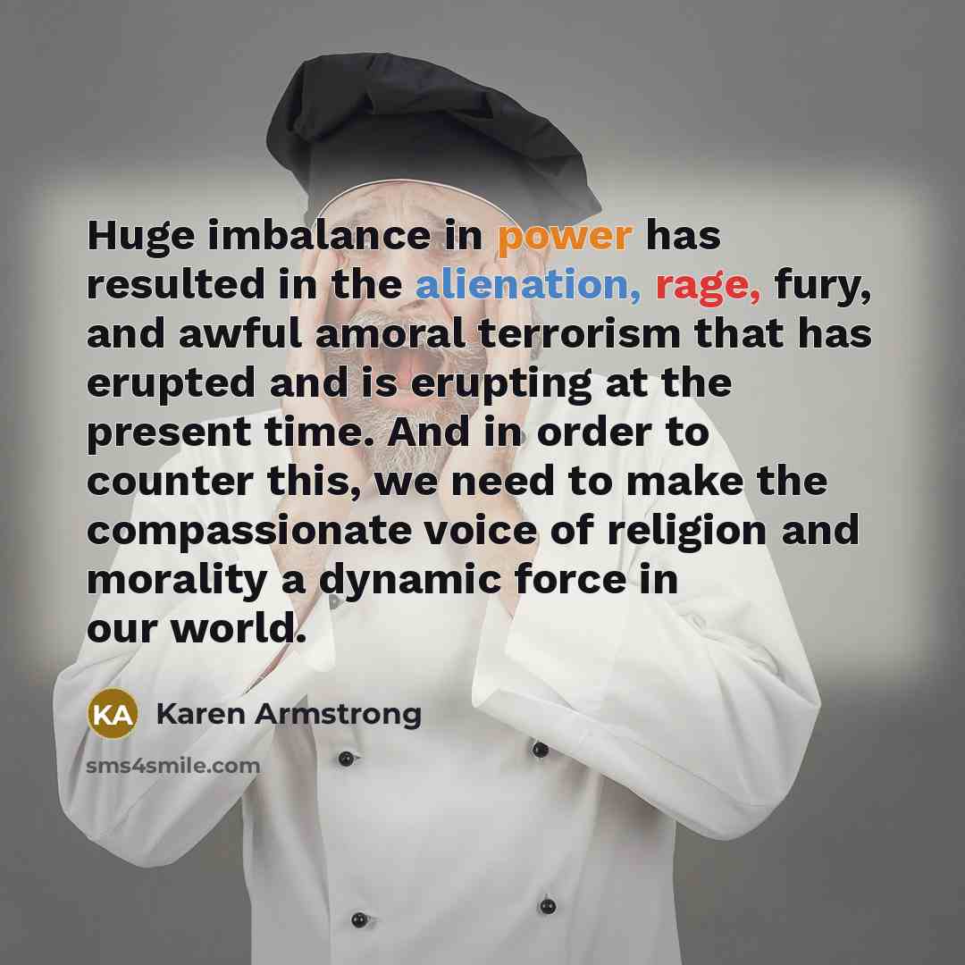 “Huge imbalance in power has resulted in the alienation, rage, fury, and awful amoral terrorism that has erupted and is erupting at the present time. And in order to counter this, we need to make the compassionate voice of religion and morality a dynamic force in our world.” quote by Karen Armstrong