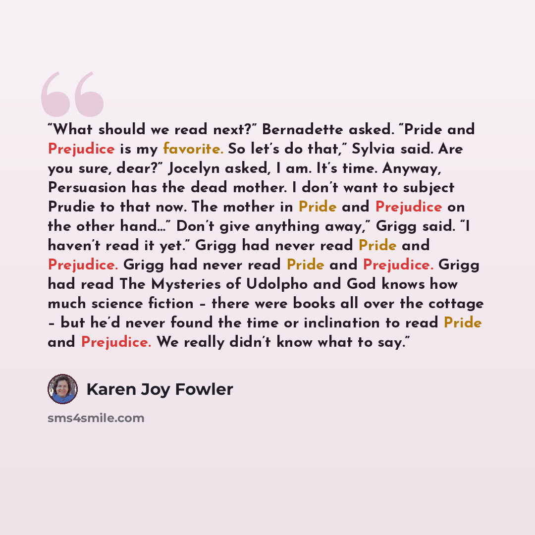 “What should we read next?” Bernadette asked. “Pride and Prejudice is my favorite. So let’s do that,” Sylvia said. Are you sure, dear?” Jocelyn asked, I am. It’s time. Anyway, Persuasion has the dead mother. I don’t want to subject Prudie to that now. The mother in Pride and Prejudice on the other…” quote by Karen Joy Fowler