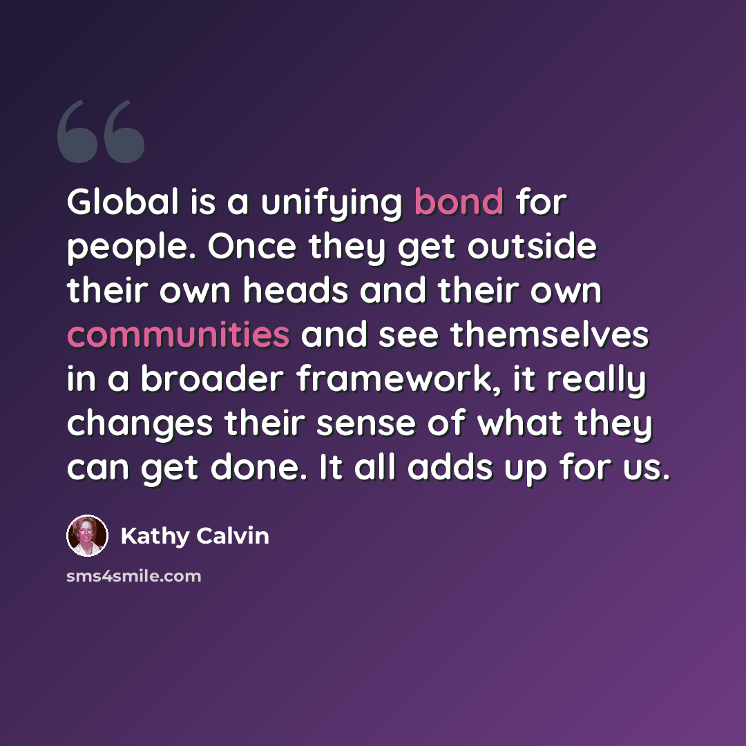 “Global is a unifying bond for people. Once they get outside their own heads and their own communities and see themselves in a broader framework, it really changes their sense of what they can get done. It all adds up for us.” quote by Kathy Calvin
