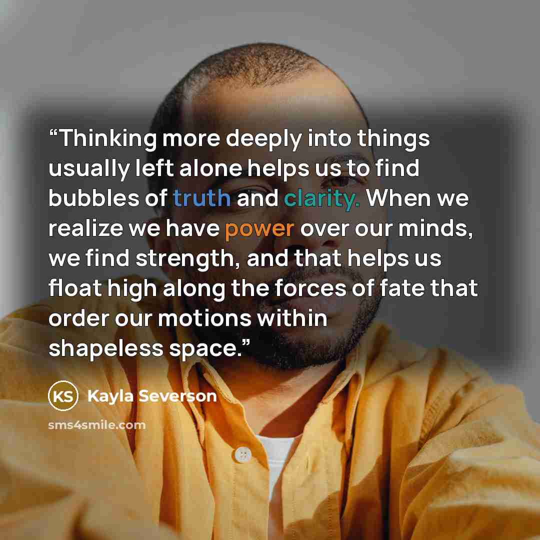 “Thinking more deeply into things usually left alone helps us to find bubbles of truth and clarity. When we realize we have power over our minds, we find strength, and that helps us float high along the forces of fate that order our motions within shapeless space.” quote by Kayla Severson