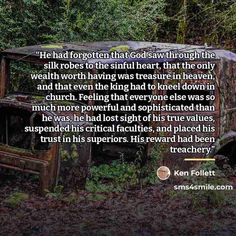 “He had forgotten that God saw through the silk robes to the sinful heart, that the only wealth worth having was treasure in heaven, and that even the king had to kneel down in church. Feeling that everyone else was so much more powerful and sophisticated than he was, he had lost sight of his true…” quote by Ken Follett
