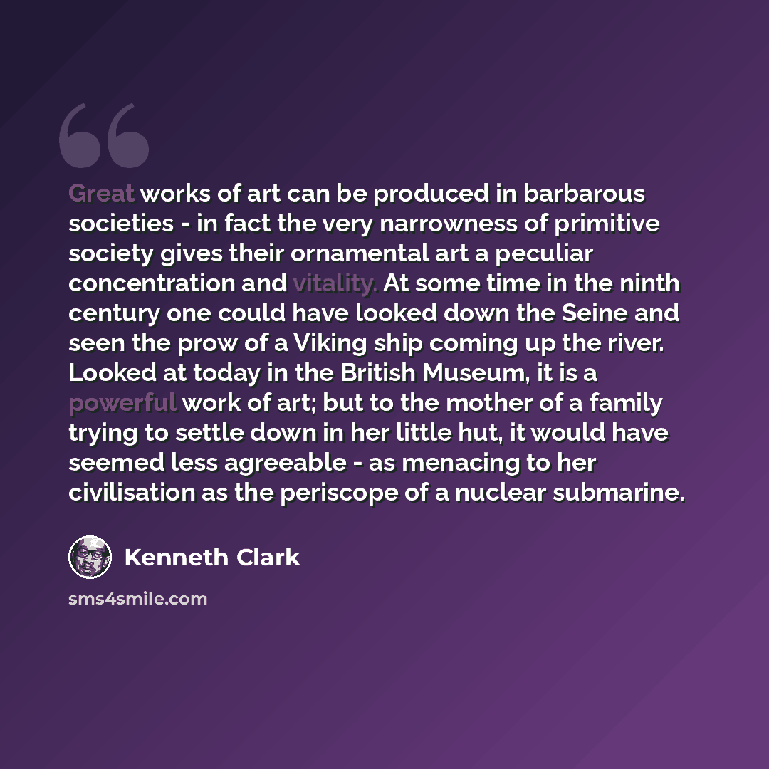 “Great works of art can be produced in barbarous societies - in fact the very narrowness of primitive society gives their ornamental art a peculiar concentration and vitality. At some time in the ninth century one could have looked down the Seine and seen the prow of a Viking ship coming up the…” quote by Kenneth Clark