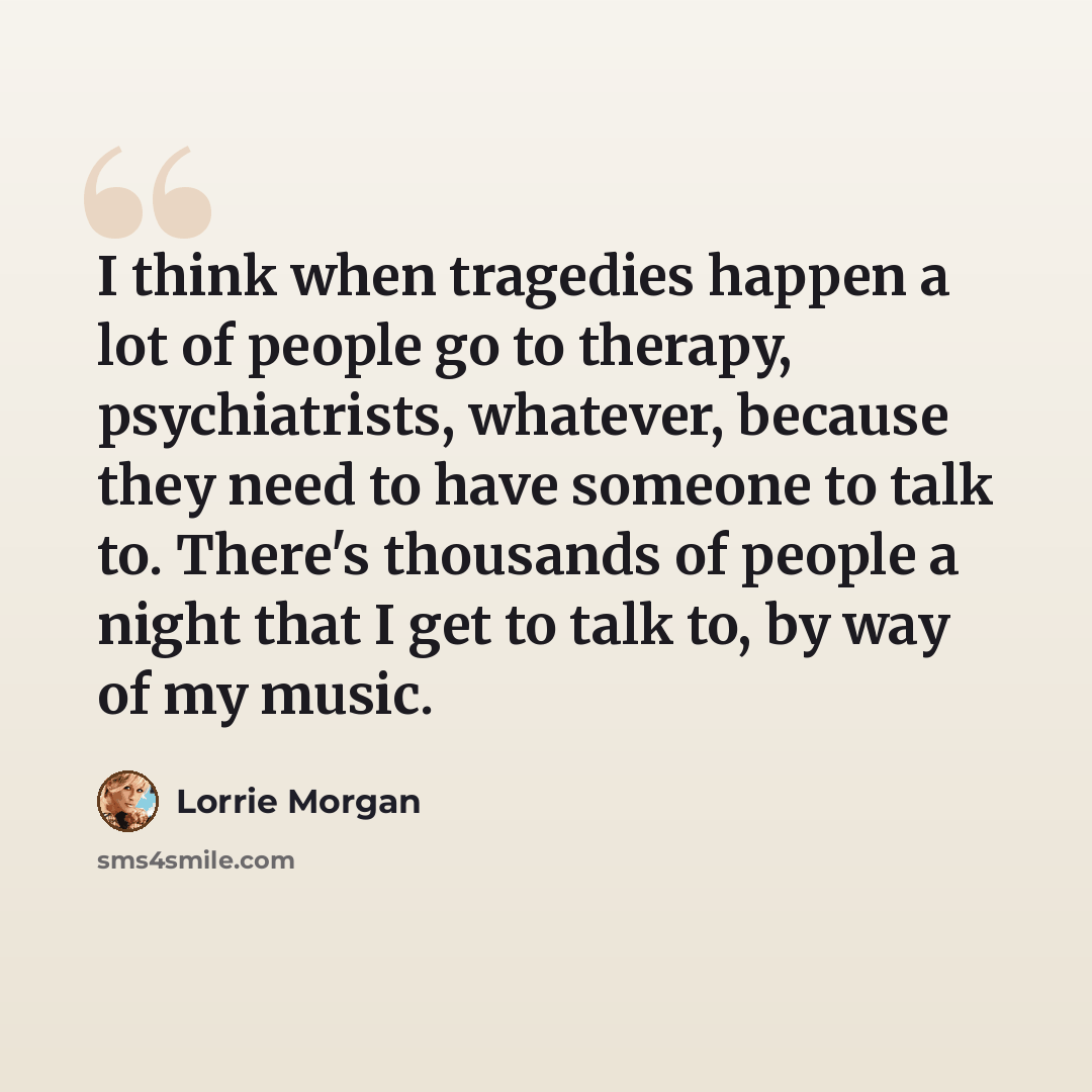 “I think when tragedies happen a lot of people go to therapy, psychiatrists, whatever, because they need to have someone to talk to. There's thousands of people a night that I get to talk to, by way of my music.” quote by Lorrie Morgan
