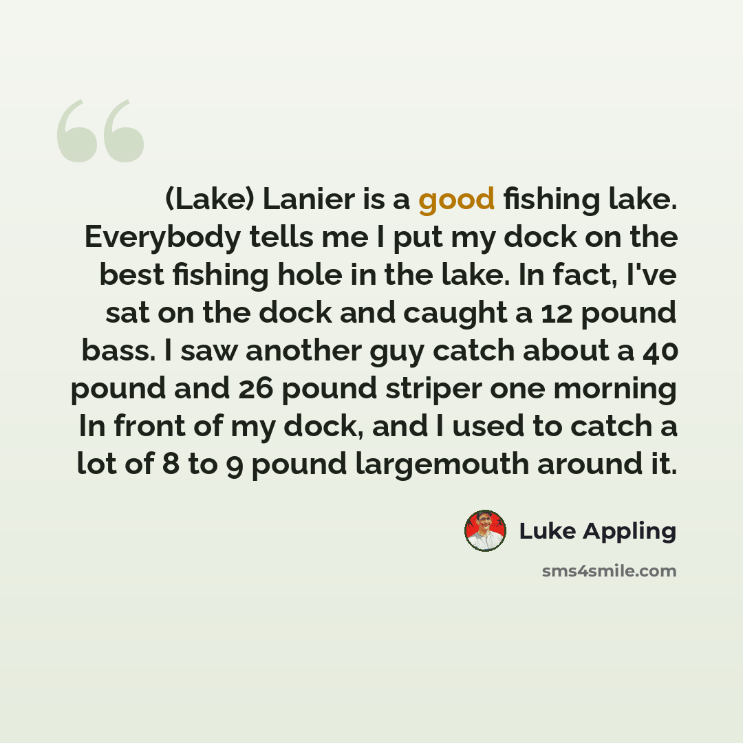 “(Lake) Lanier is a good fishing lake. Everybody tells me I put my dock on the best fishing hole in the lake. In fact, I've sat on the dock and caught a 12 pound bass. I saw another guy catch about a 40 pound and 26 pound striper one morning In front of my dock, and I used to catch a lot of 8 to 9…” quote by Luke Appling