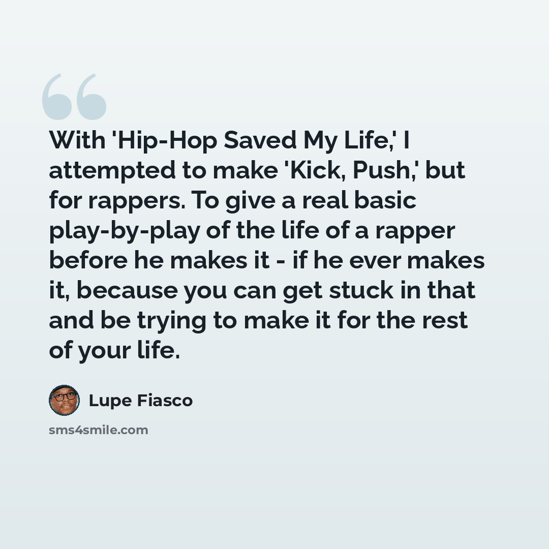 “With 'Hip-Hop Saved My Life,' I attempted to make 'Kick, Push,' but for rappers. To give a real basic play-by-play of the life of a rapper before he makes it - if he ever makes it, because you can get stuck in that and be trying to make it for the rest of your life.” quote by Lupe Fiasco