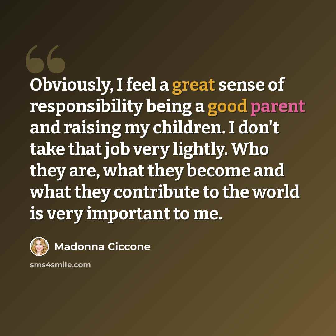 “Obviously, I feel a great sense of responsibility being a good parent and raising my children. I don't take that job very lightly. Who they are, what they become and what they contribute to the world is very important to me.” quote by Madonna Ciccone