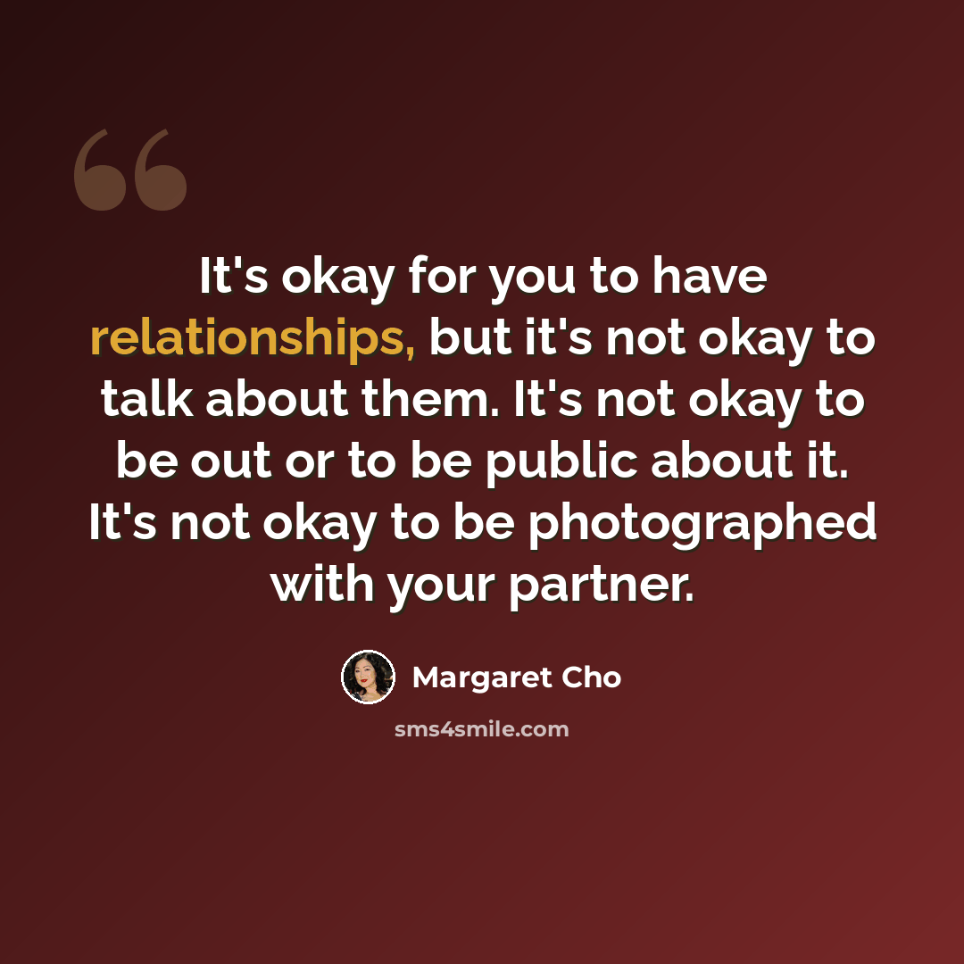 “It's okay for you to have relationships, but it's not okay to talk about them. It's not okay to be out or to be public about it. It's not okay to be photographed with your partner.” quote by Margaret Cho