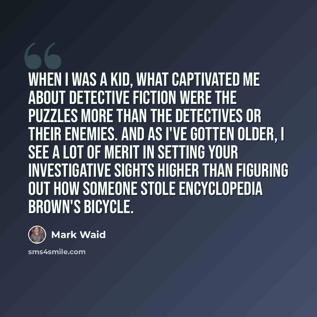 “When I was a kid, what captivated me about detective fiction were the puzzles more than the detectives or their enemies. And as I've gotten older, I see a lot of merit in setting your investigative sights higher than figuring out how someone stole Encyclopedia Brown's bicycle.” quote by Mark Waid