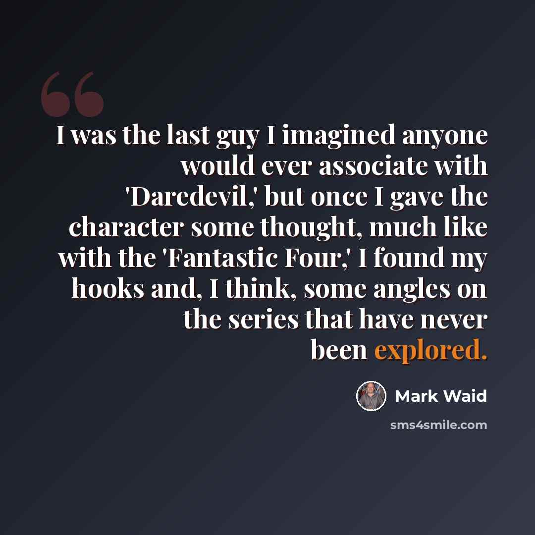 “I was the last guy I imagined anyone would ever associate with 'Daredevil,' but once I gave the character some thought, much like with the 'Fantastic Four,' I found my hooks and, I think, some angles on the series that have never been explored.” quote by Mark Waid