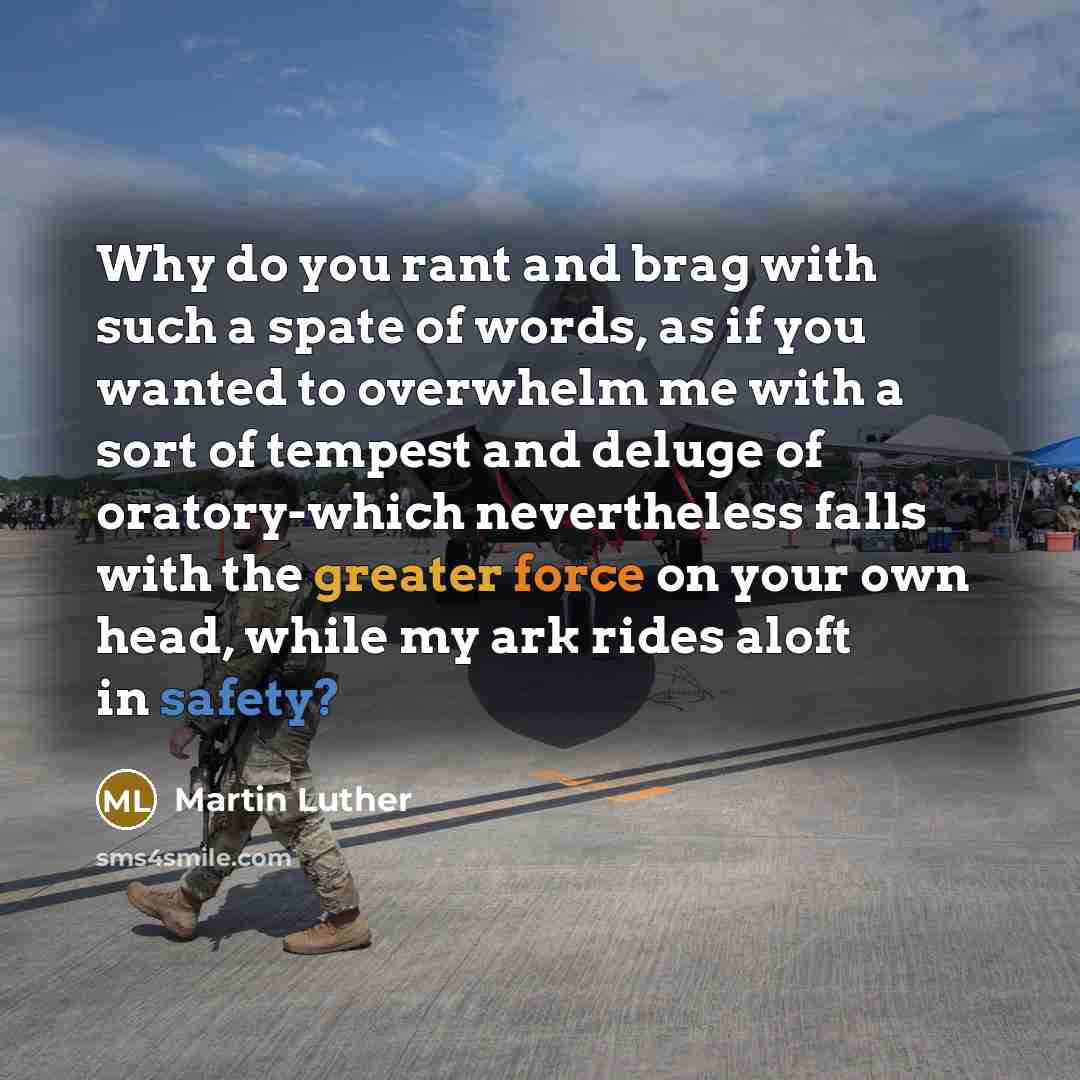 “Why do you rant and brag with such a spate of words, as if you wanted to overwhelm me with a sort of tempest and deluge of oratory-which nevertheless falls with the greater force on your own head, while my ark rides aloft in safety?” quote by Martin Luther