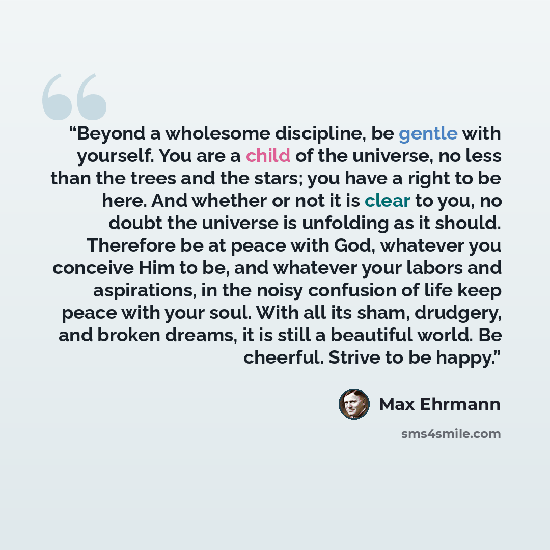 “Beyond a wholesome discipline, be gentle with yourself. You are a child of the universe, no less than the trees and the stars; you have a right to be here. And whether or not it is clear to you, no doubt the universe is unfolding as it should. Therefore be at peace with God, whatever you conceive…” quote by Max Ehrmann