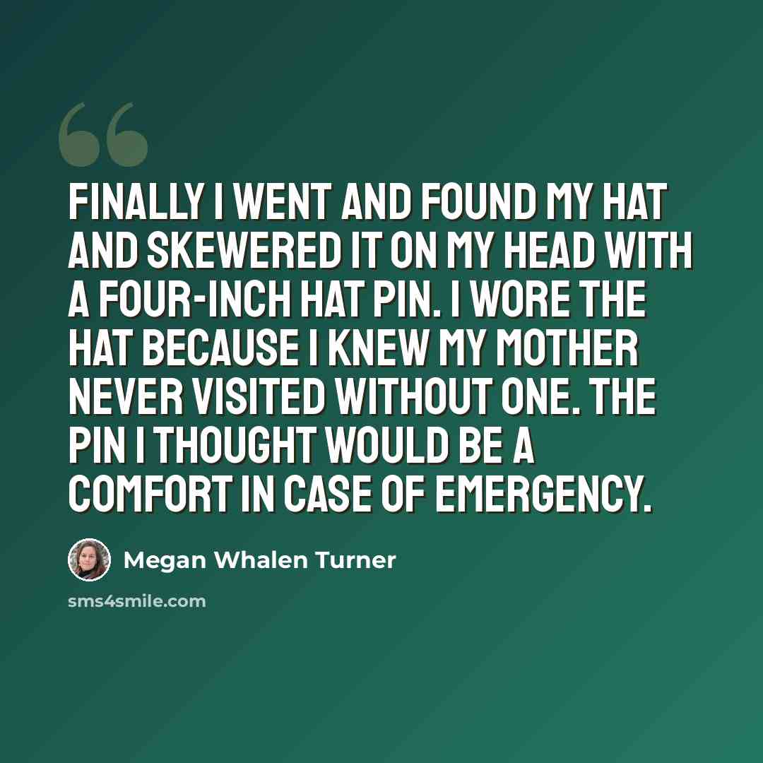“Finally I went and found my hat and skewered it on my head with a four-inch hat pin. I wore the hat because I knew my mother never visited without one. The pin I thought would be a comfort in case of emergency.” quote by Megan Whalen Turner