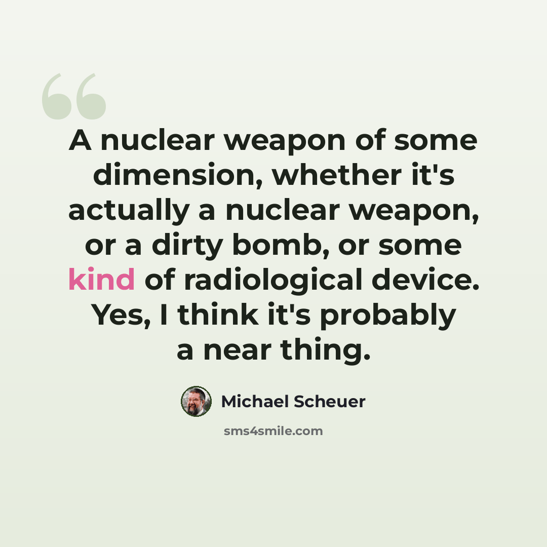 “A nuclear weapon of some dimension, whether it's actually a nuclear weapon, or a dirty bomb, or some kind of radiological device. Yes, I think it's probably a near thing.” quote by Michael Scheuer