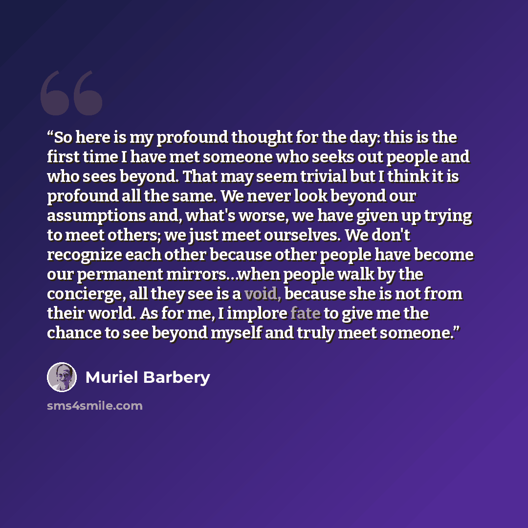 “So here is my profound thought for the day: this is the first time I have met someone who seeks out people and who sees beyond. That may seem trivial but I think it is profound all the same. We never look beyond our assumptions and, what's worse, we have given up trying to meet others; we just…” quote by Muriel Barbery