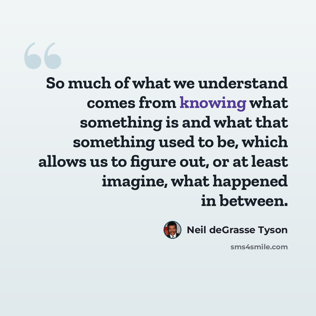 “So much of what we understand comes from knowing what something is and what that something used to be, which allows us to figure out, or at least imagine, what happened in between.” quote by Neil deGrasse Tyson