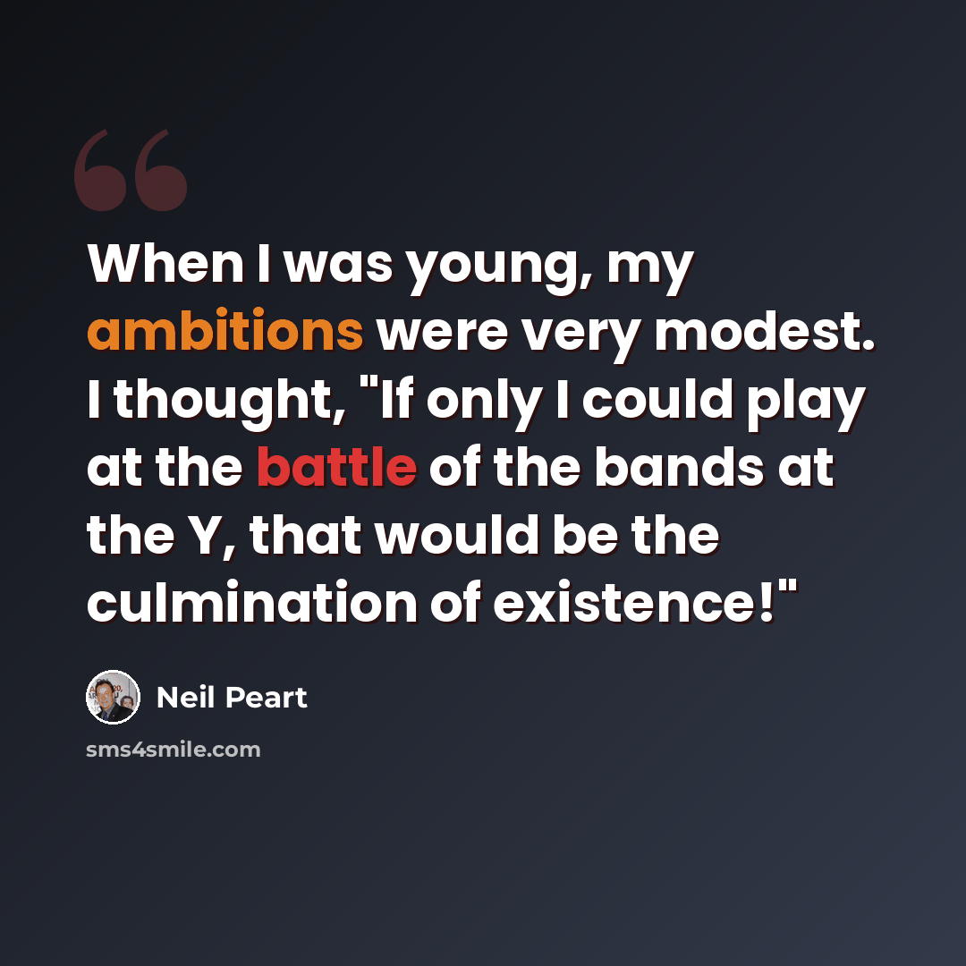 “When I was young, my ambitions were very modest. I thought, "If only I could play at the battle of the bands at the Y, that would be the culmination of existence!"” quote by Neil Peart