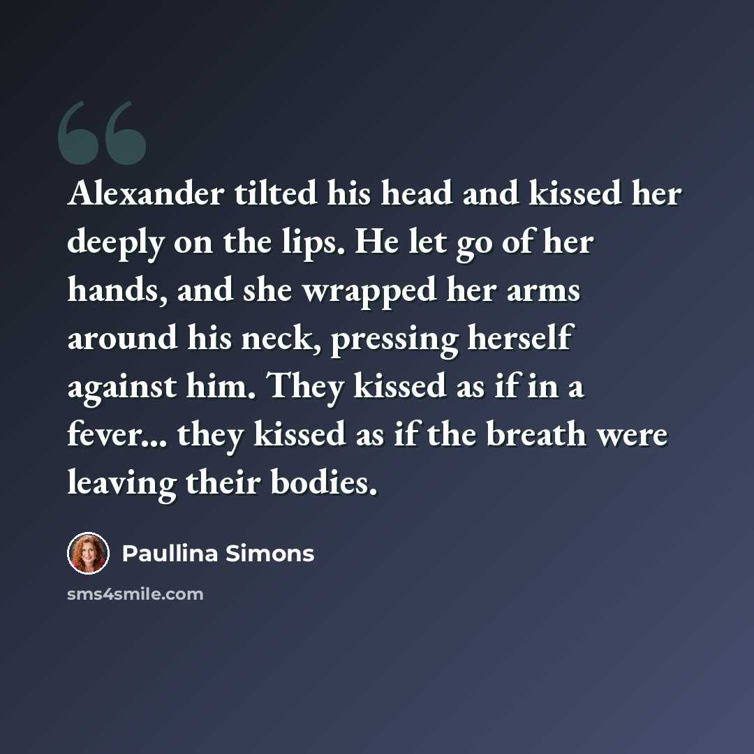 “Alexander tilted his head and kissed her deeply on the lips. He let go of her hands, and she wrapped her arms around his neck, pressing herself against him. They kissed as if in a fever... they kissed as if the breath were leaving their bodies.” quote by Paullina Simons