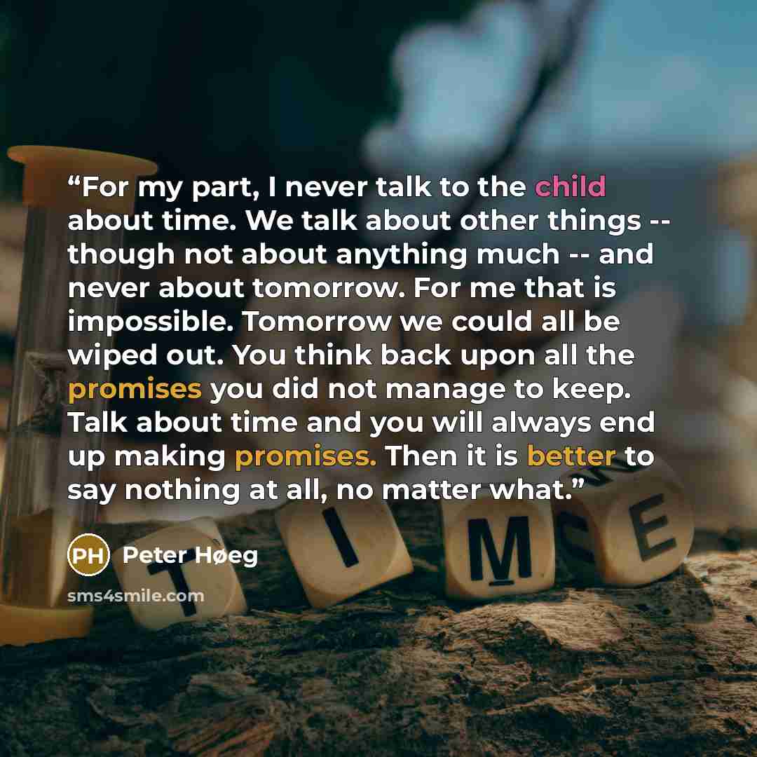 “For my part, I never talk to the child about time. We talk about other things -- though not about anything much -- and never about tomorrow. For me that is impossible. Tomorrow we could all be wiped out. You think back upon all the promises you did not manage to keep. Talk about time and you will…” quote by Peter Høeg