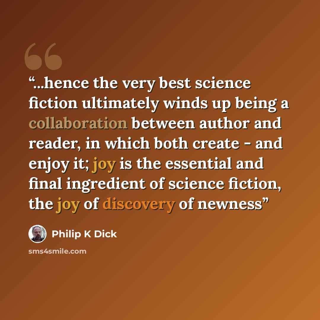 “...hence the very best science fiction ultimately winds up being a collaboration between author and reader, in which both create - and enjoy it; joy is the essential and final ingredient of science fiction, the joy of discovery of newness” quote by Philip K Dick