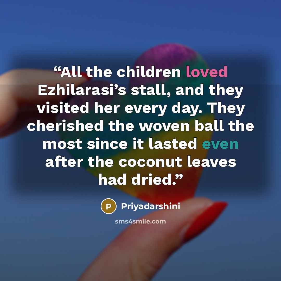 “All the children loved Ezhilarasi’s stall, and they visited her every day. They cherished the woven ball the most since it lasted even after the coconut leaves had dried.” quote by Priyadarshini