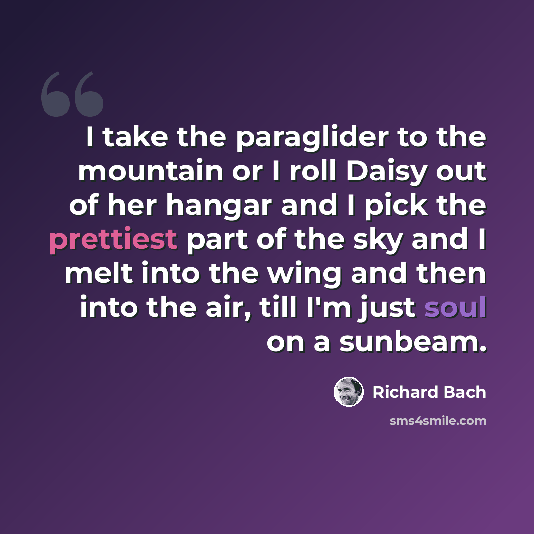 “I take the paraglider to the mountain or I roll Daisy out of her hangar and I pick the prettiest part of the sky and I melt into the wing and then into the air, till I'm just soul on a sunbeam.” quote by Richard Bach