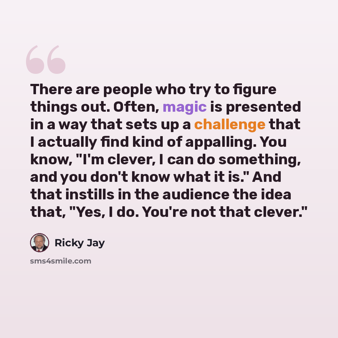 “There are people who try to figure things out. Often, magic is presented in a way that sets up a challenge that I actually find kind of appalling. You know, "I'm clever, I can do something, and you don't know what it is." And that instills in the audience the idea that, "Yes, I do. You're not that…” quote by Ricky Jay