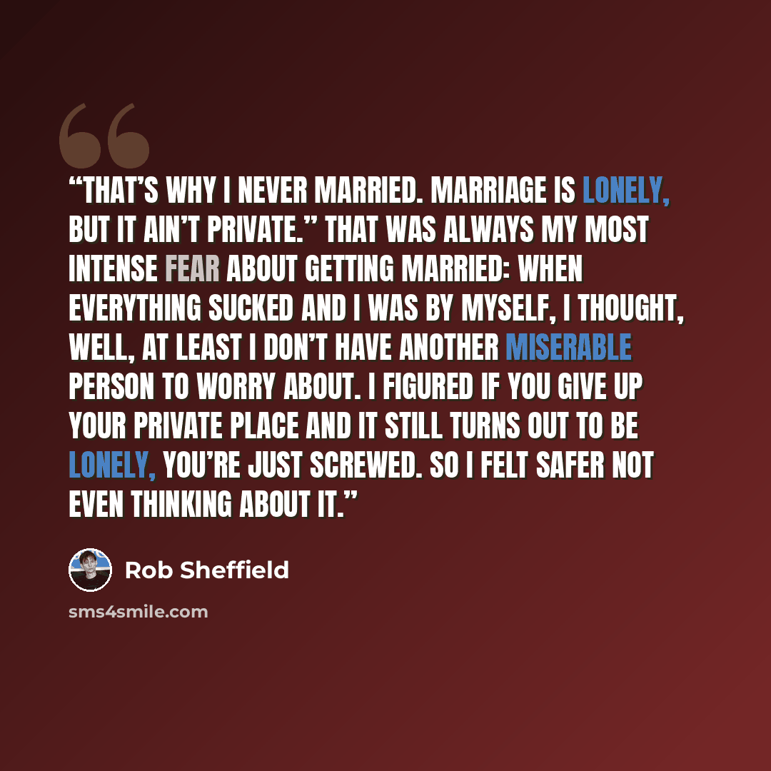 “That’s why I never married. Marriage is lonely, but it ain’t private.” That was always my most intense fear about getting married: When everything sucked and I was by myself, I thought, Well, at least I don’t have another miserable person to worry about. I figured if you give up your private place…” quote by Rob Sheffield