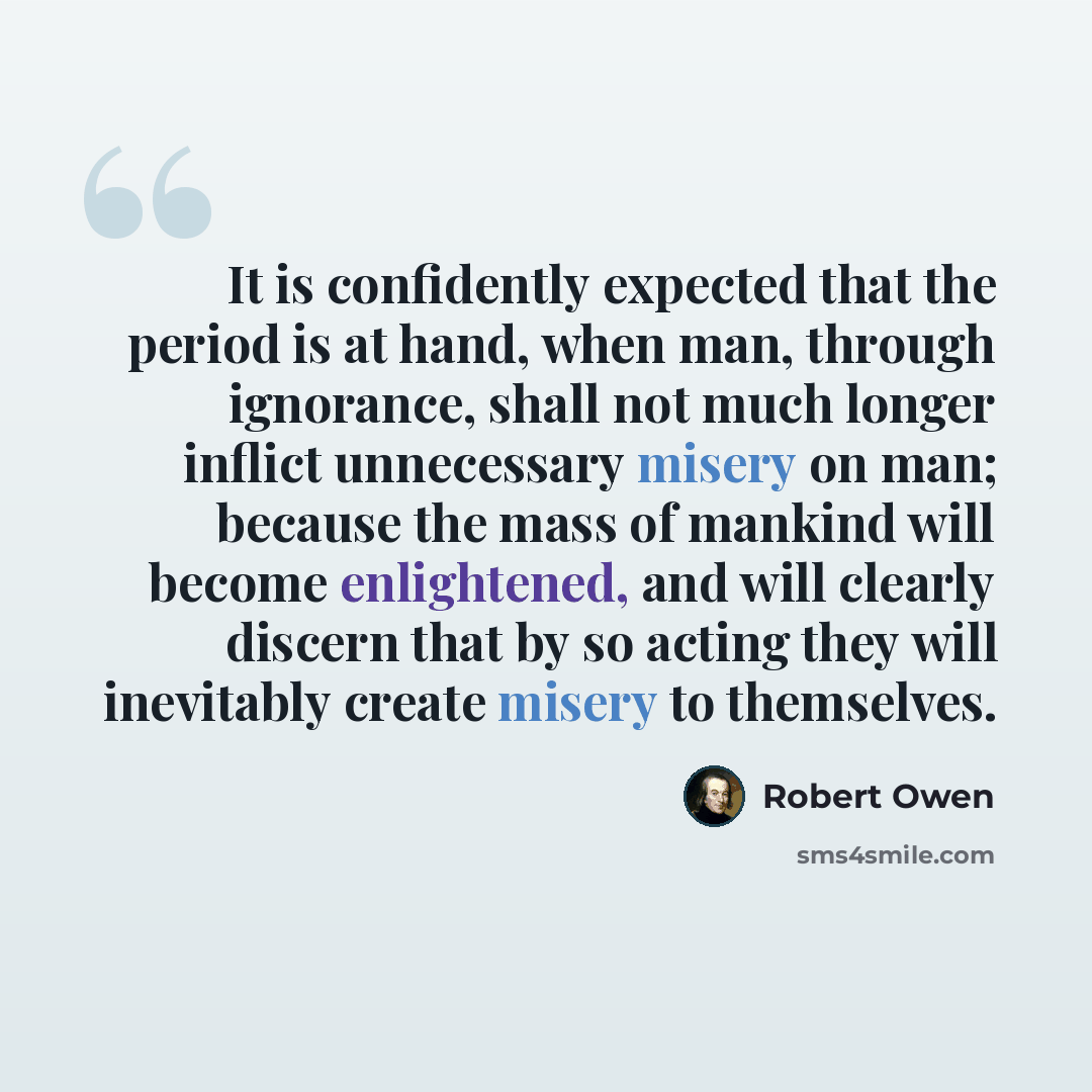 “It is confidently expected that the period is at hand, when man, through ignorance, shall not much longer inflict unnecessary misery on man; because the mass of mankind will become enlightened, and will clearly discern that by so acting they will inevitably create misery to themselves.” quote by Robert Owen