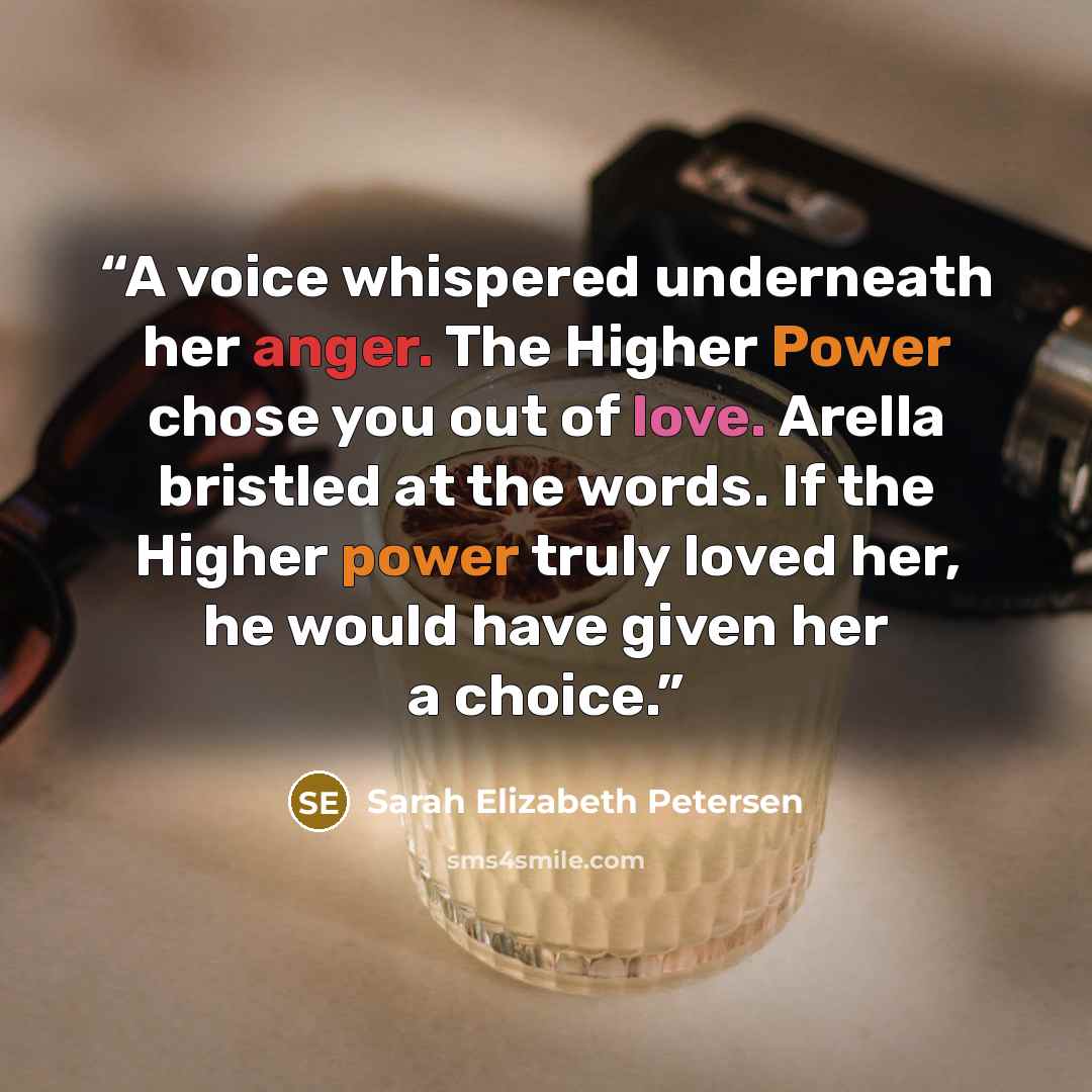 “A voice whispered underneath her anger. The Higher Power chose you out of love. Arella bristled at the words. If the Higher power truly loved her, he would have given her a choice.” quote by Sarah Elizabeth Petersen