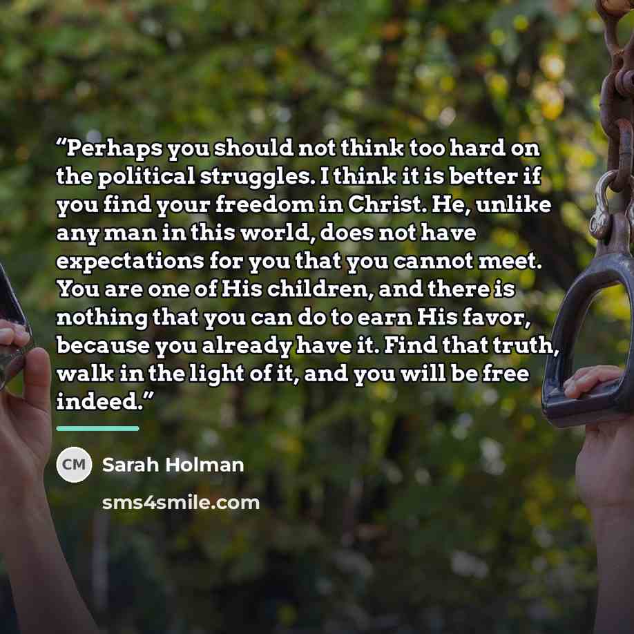 “Perhaps you should not think too hard on the political struggles. I think it is better if you find your freedom in Christ. He, unlike any man in this world, does not have expectations for you that you cannot meet. You are one of His children, and there is nothing that you can do to earn His favor…” quote by Sarah Holman