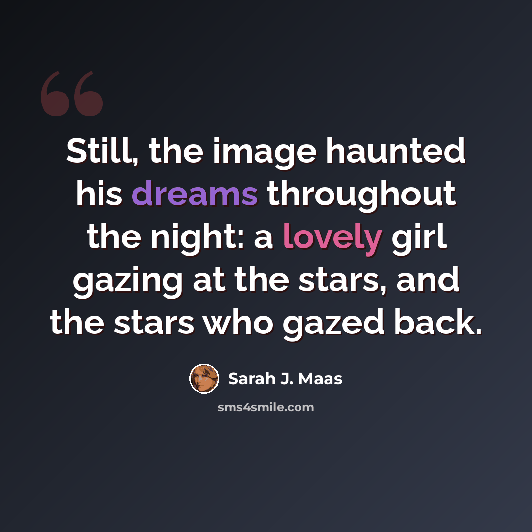 “Still, the image haunted his dreams throughout the night: a lovely girl gazing at the stars, and the stars who gazed back.” quote by Sarah J. Maas