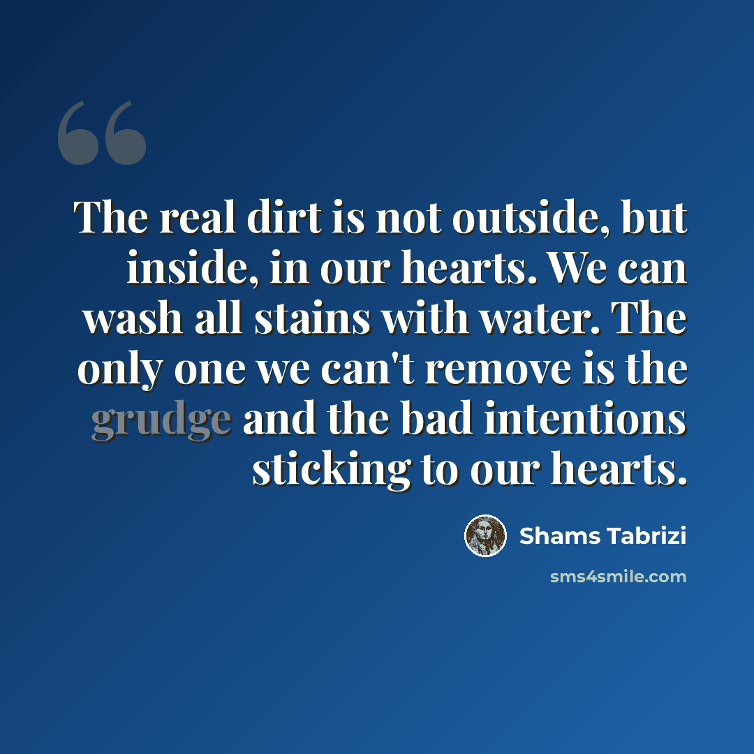 “The real dirt is not outside, but inside, in our hearts. We can wash all stains with water. The only one we can't remove is the grudge and the bad intentions sticking to our hearts.” quote by Shams Tabrizi