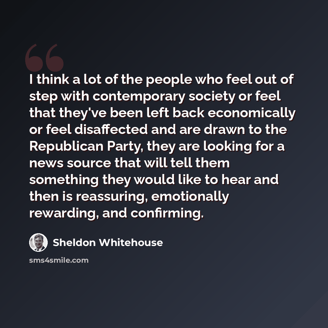 “I think a lot of the people who feel out of step with contemporary society or feel that they've been left back economically or feel disaffected and are drawn to the Republican Party, they are looking for a news source that will tell them something they would like to hear and then is reassuring…” quote by Sheldon Whitehouse