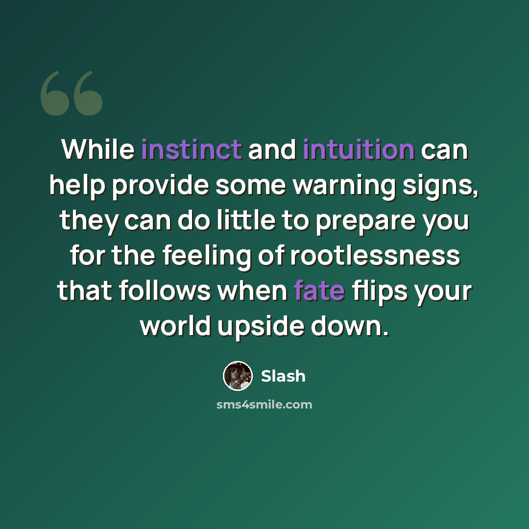 “While instinct and intuition can help provide some warning signs, they can do little to prepare you for the feeling of rootlessness that follows when fate flips your world upside down.” quote by Slash
