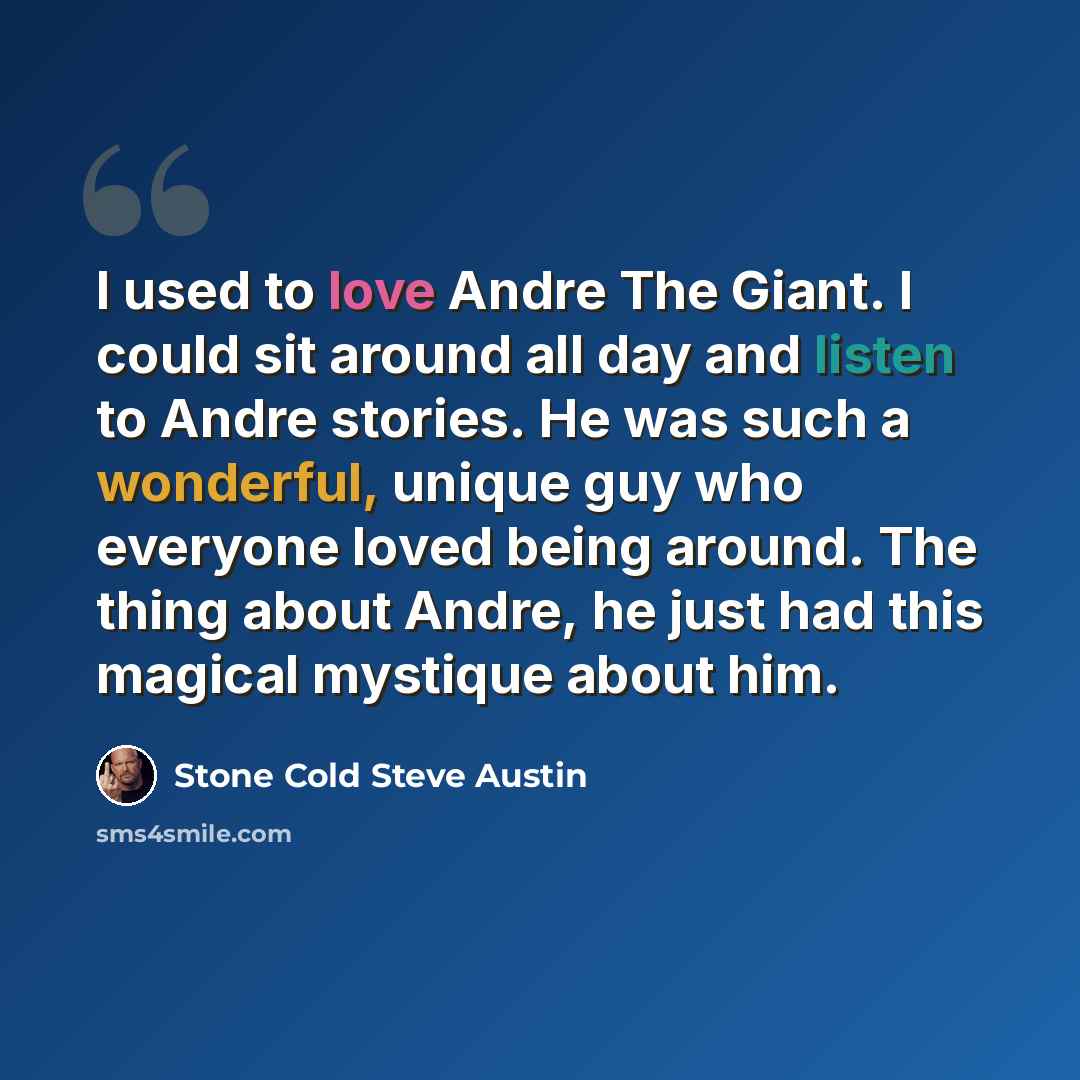 “I used to love Andre The Giant. I could sit around all day and listen to Andre stories. He was such a wonderful, unique guy who everyone loved being around. The thing about Andre, he just had this magical mystique about him.” quote by Stone Cold Steve Austin