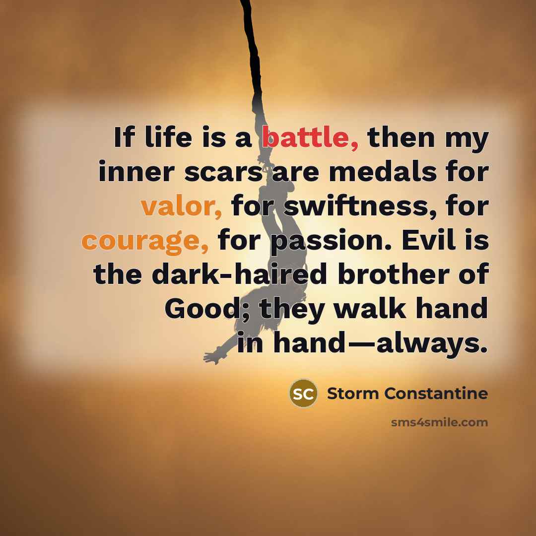 “If life is a battle, then my inner scars are medals for valor, for swiftness, for courage, for passion. Evil is the dark-haired brother of Good; they walk hand in hand—always.” quote by Storm Constantine