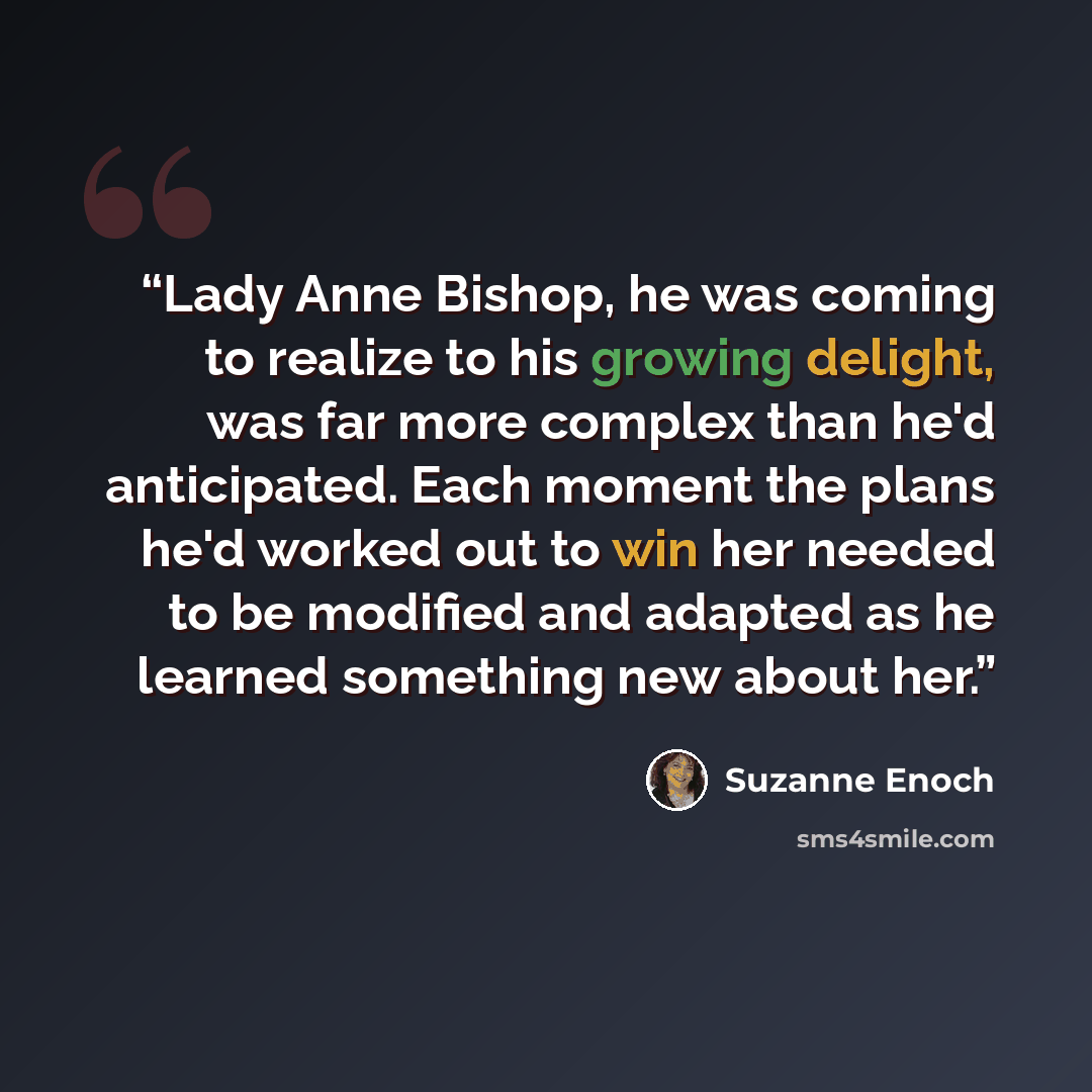 “Lady Anne Bishop, he was coming to realize to his growing delight, was far more complex than he'd anticipated. Each moment the plans he'd worked out to win her needed to be modified and adapted as he learned something new about her.” quote by Suzanne Enoch