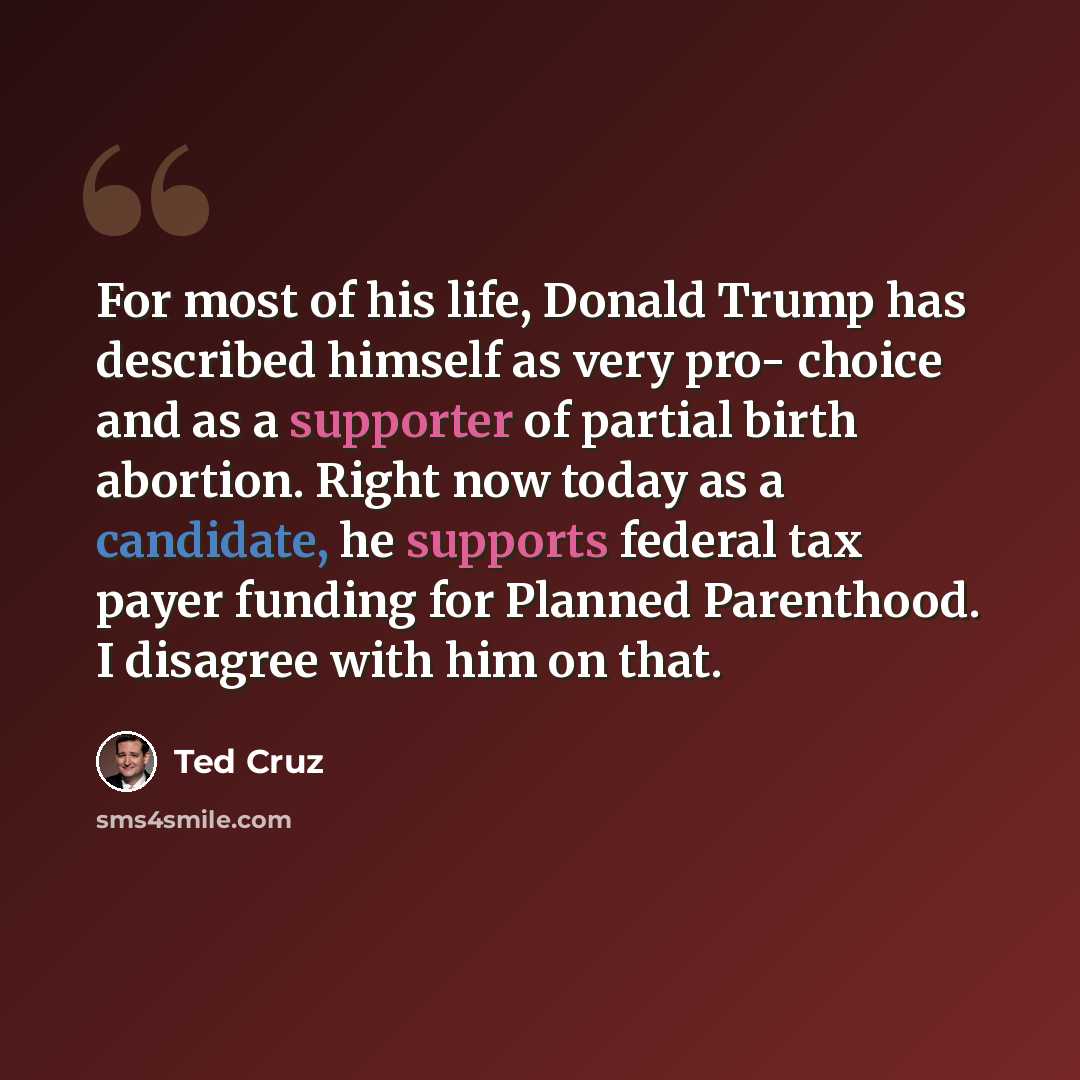 “For most of his life, Donald Trump has described himself as very pro- choice and as a supporter of partial birth abortion. Right now today as a candidate, he supports federal tax payer funding for Planned Parenthood. I disagree with him on that.” quote by Ted Cruz