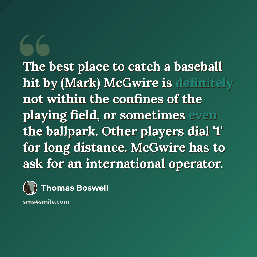 “The best place to catch a baseball hit by (Mark) McGwire is definitely not within the confines of the playing field, or sometimes even the ballpark. Other players dial '1' for long distance. McGwire has to ask for an international operator.” quote by Thomas Boswell