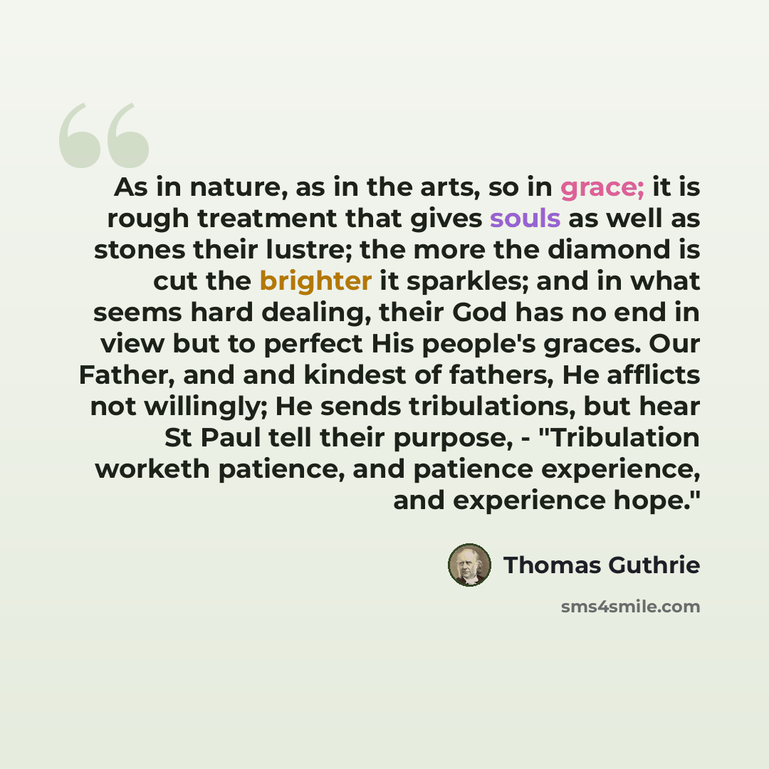 “As in nature, as in the arts, so in grace; it is rough treatment that gives souls as well as stones their lustre; the more the diamond is cut the brighter it sparkles; and in what seems hard dealing, their God has no end in view but to perfect His people's graces. Our Father, and and kindest of…” quote by Thomas Guthrie