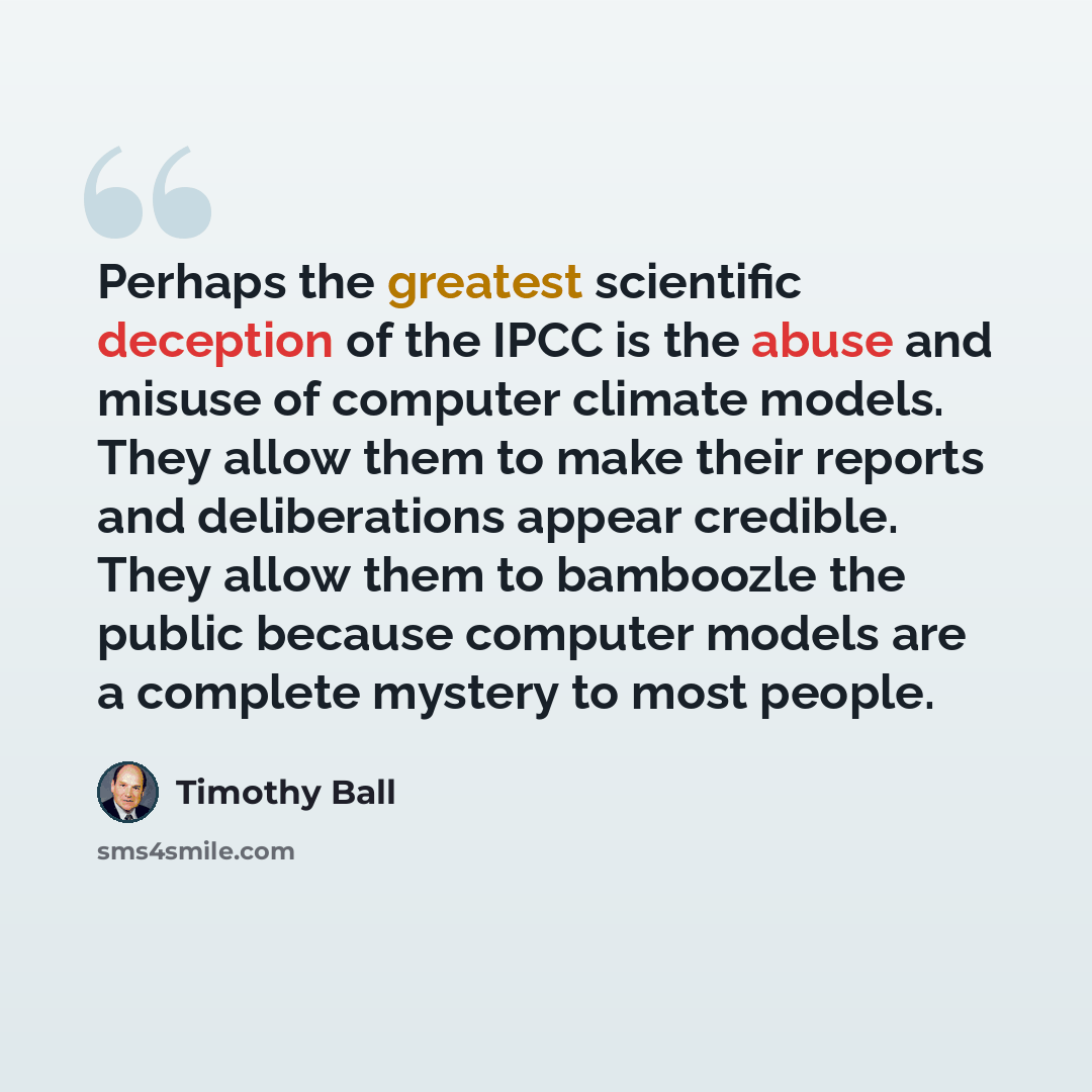 “Perhaps the greatest scientific deception of the IPCC is the abuse and misuse of computer climate models. They allow them to make their reports and deliberations appear credible. They allow them to bamboozle the public because computer models are a complete mystery to most people.” quote by Timothy Ball