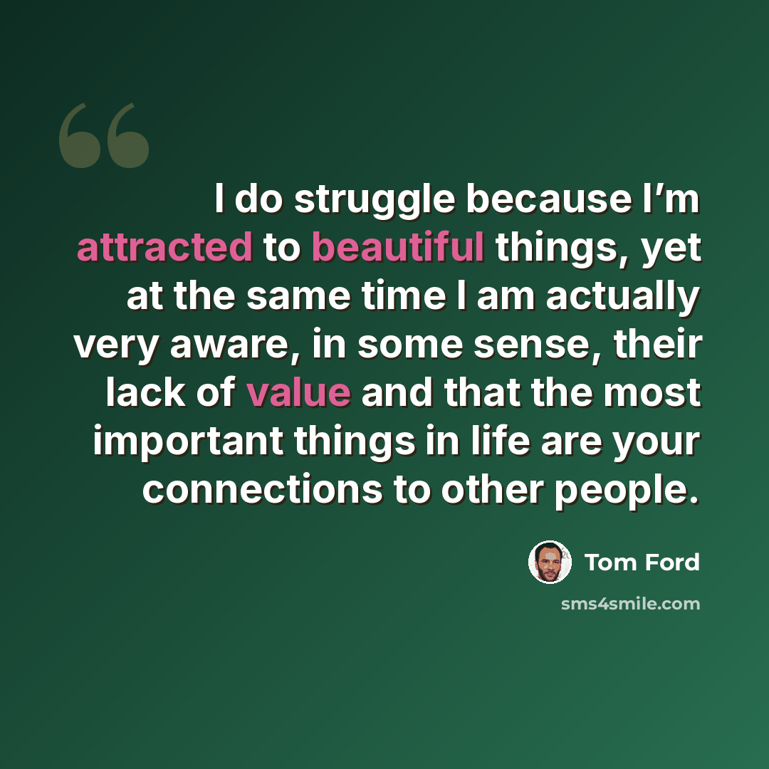 “I do struggle because I’m attracted to beautiful things, yet at the same time I am actually very aware, in some sense, their lack of value and that the most important things in life are your connections to other people.” quote by Tom Ford