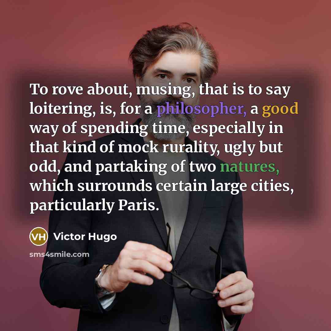 “To rove about, musing, that is to say loitering, is, for a philosopher, a good way of spending time, especially in that kind of mock rurality, ugly but odd, and partaking of two natures, which surrounds certain large cities, particularly Paris.” quote by Victor Hugo