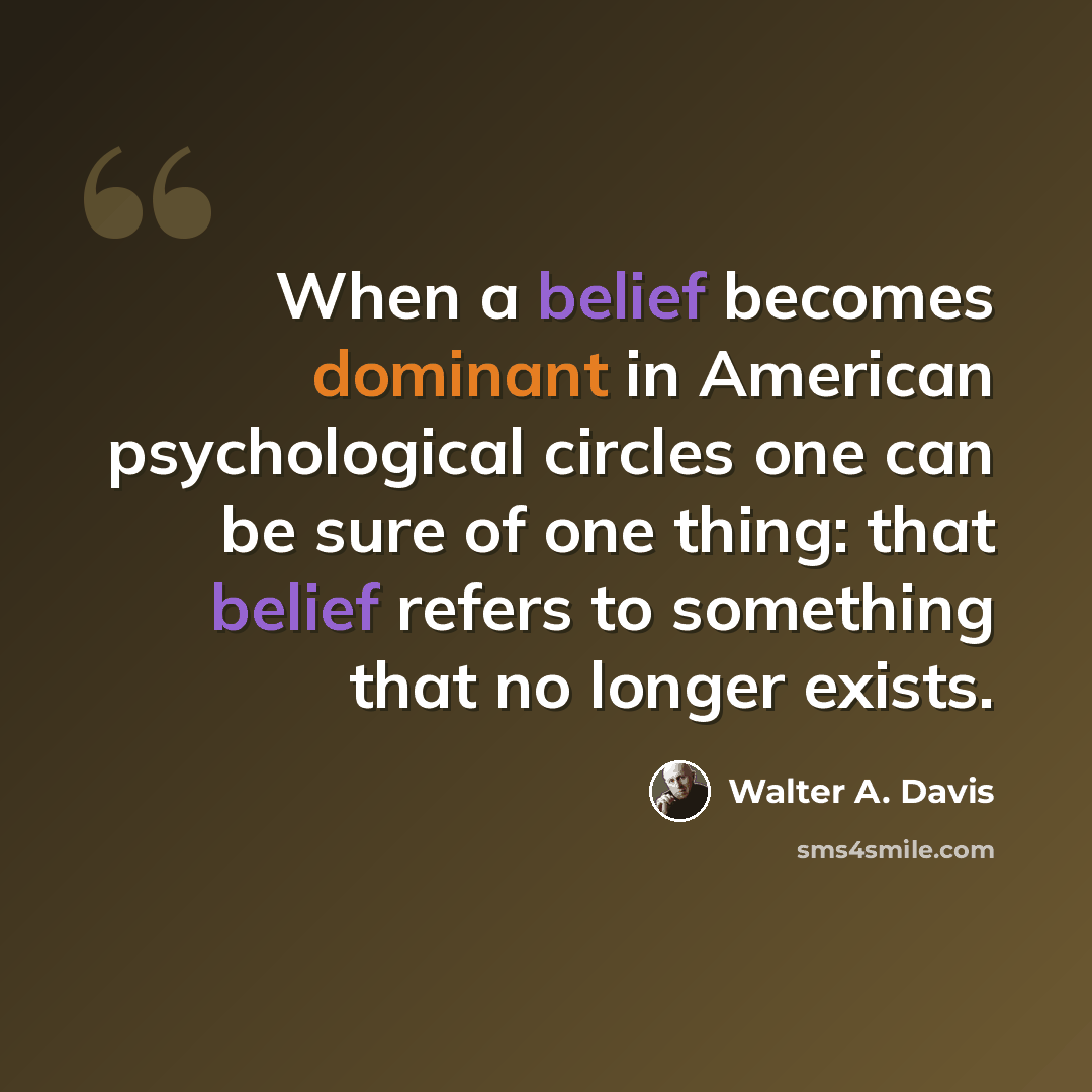 “When a belief becomes dominant in American psychological circles one can be sure of one thing: that belief refers to something that no longer exists.” quote by Walter A. Davis