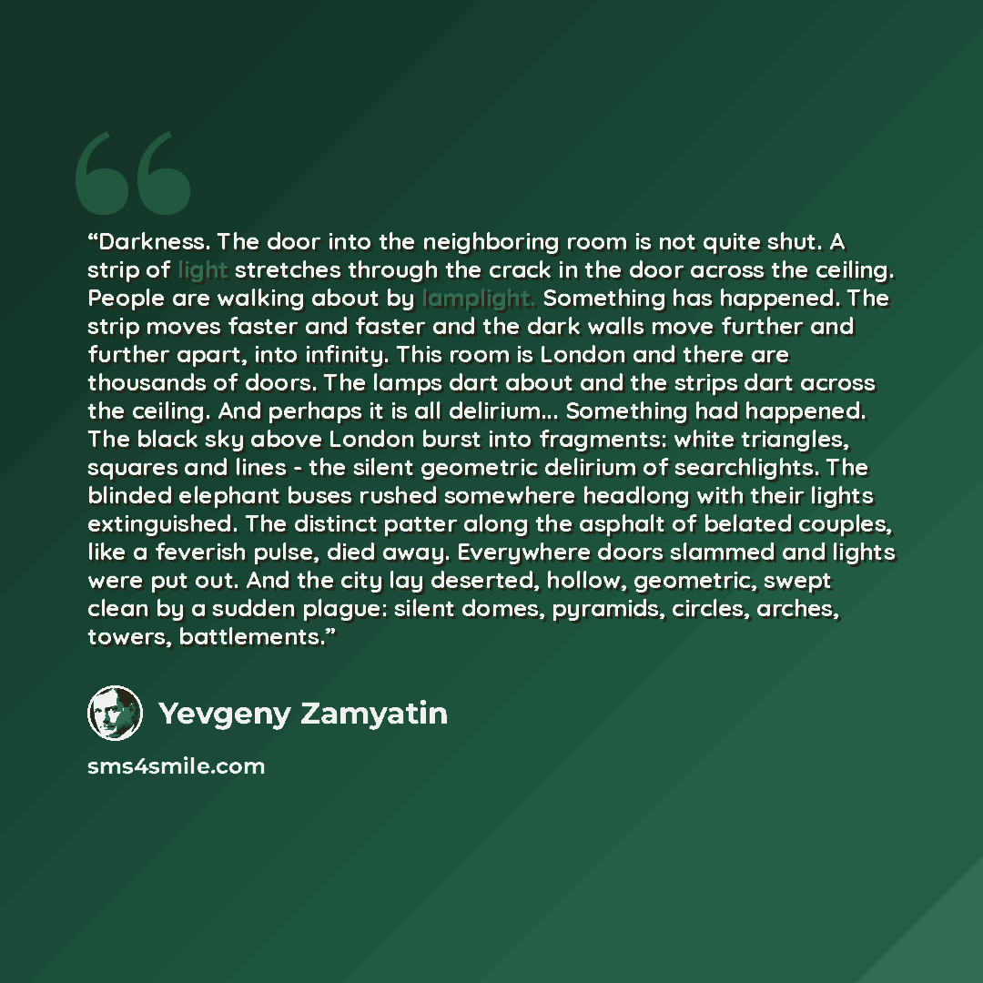 “Darkness. The door into the neighboring room is not quite shut. A strip of light stretches through the crack in the door across the ceiling. People are walking about by lamplight. Something has happened. The strip moves faster and faster and the dark walls move further and further apart, into…” quote by Yevgeny Zamyatin
