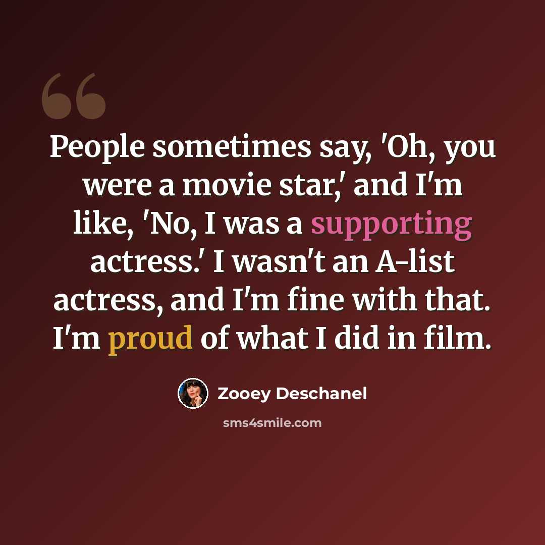 “People sometimes say, 'Oh, you were a movie star,' and I'm like, 'No, I was a supporting actress.' I wasn't an A-list actress, and I'm fine with that. I'm proud of what I did in film.” quote by Zooey Deschanel