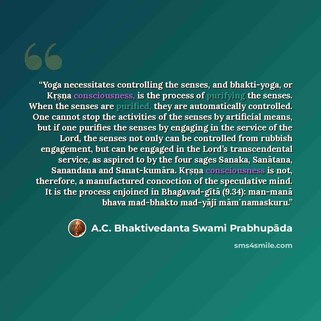 “Yoga necessitates controlling the senses, and bhakti-yoga, or Kṛṣṇa consciousness, is the process of purifying the senses. When the senses are purified, they are automatically controlled. One cannot stop the activities of the senses by artificial means, but if one purifies the senses by engaging…” quote by A.C. Bhaktivedanta Swami Prabhupāda