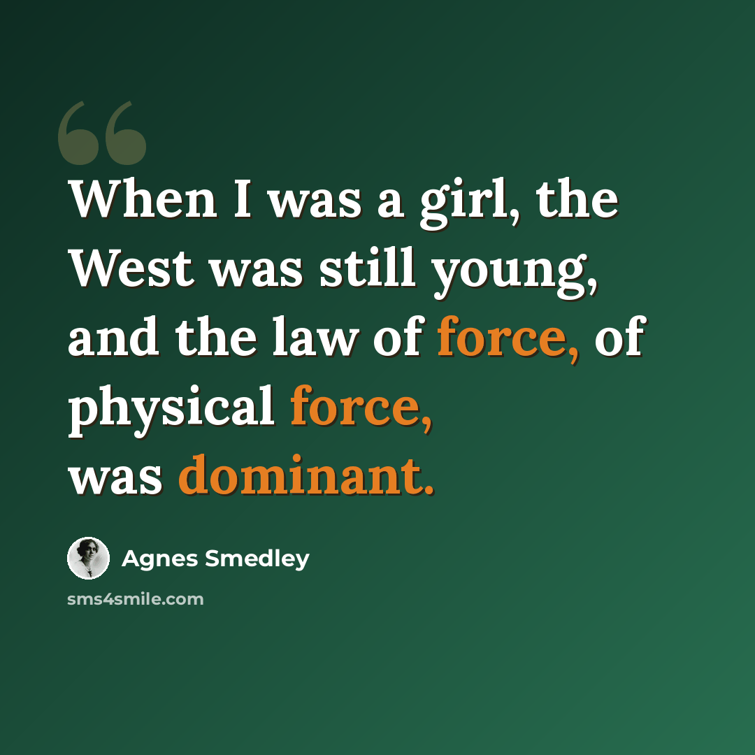 “When I was a girl, the West was still young, and the law of force, of physical force, was dominant.” quote by Agnes Smedley