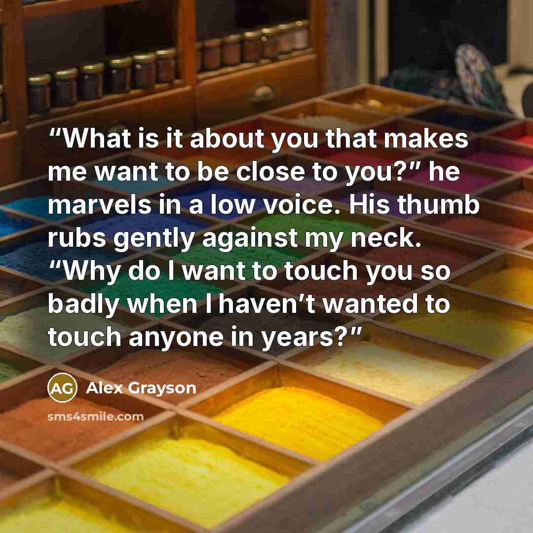 “What is it about you that makes me want to be close to you?” he marvels in a low voice. His thumb rubs gently against my neck. “Why do I want to touch you so badly when I haven’t wanted to touch anyone in years?” quote by Alex Grayson