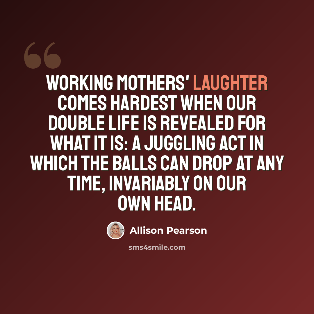 “Working mothers' laughter comes hardest when our double life is revealed for what it is: a juggling act in which the balls can drop at any time, invariably on our own head.” quote by Allison Pearson